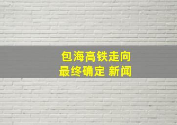 包海高铁走向最终确定 新闻